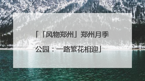 「风物郑州」郑州月季公园：一路繁花相迎