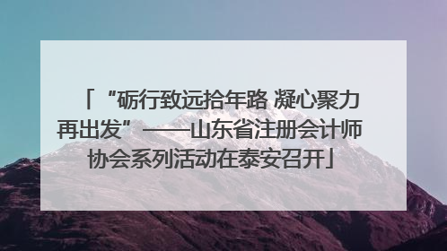 “砺行致远拾年路 凝心聚力再出发”——山东省注册会计师协会系列活动在泰安召开