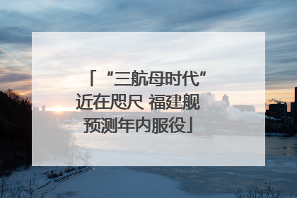 “三航母时代”近在咫尺 福建舰预测年内服役