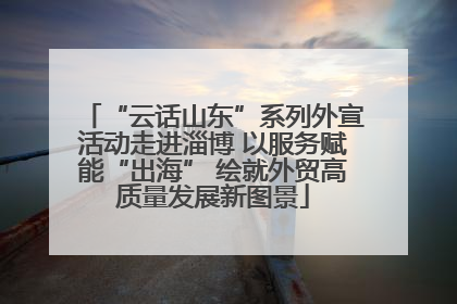 “云话山东”系列外宣活动走进淄博 以服务赋能“出海” 绘就外贸高质量发展新图景