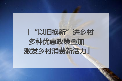 “以旧换新”进乡村 多种优惠政策叠加 激发乡村消费新活力