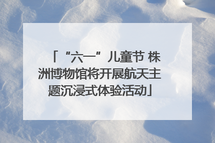 “六一”儿童节 株洲博物馆将开展航天主题沉浸式体验活动