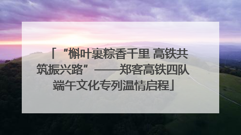 “槲叶裹粽香千里 高铁共筑振兴路”——郑客高铁四队端午文化专列温情启程