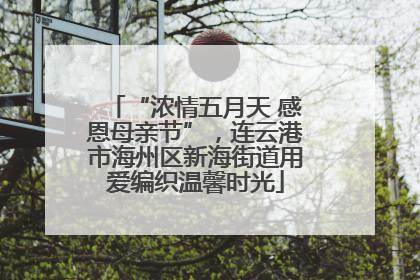 “浓情五月天 感恩母亲节”，连云港市海州区新海街道用爱编织温馨时光