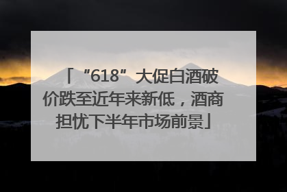 “618”大促白酒破价跌至近年来新低，酒商担忧下半年市场前景