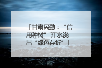 甘肃民勤：“信用种树” 汗水浇出“绿色存折”