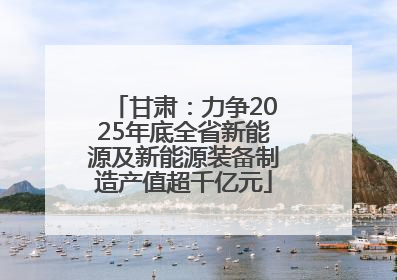 甘肃：力争2025年底全省新能源及新能源装备制造产值超千亿元