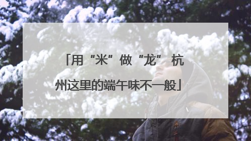 用“米”做“龙” 杭州这里的端午味不一般