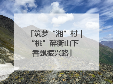 筑梦“湘”村｜“桃”醉衡山下 香飘振兴路