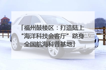 福州鼓楼区：打造陆上“海洋科技会客厅”跻身全国航海科普基地