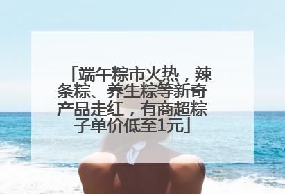 端午粽市火热，辣条粽、养生粽等新奇产品走红，有商超粽子单价低至1元