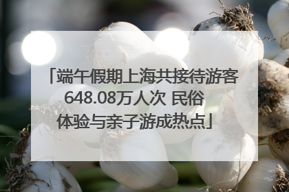 端午假期上海共接待游客648.08万人次 民俗体验与亲子游成热点