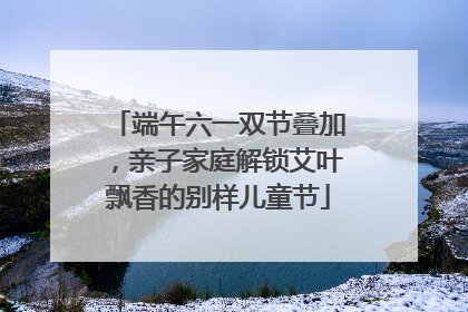 端午六一双节叠加，亲子家庭解锁艾叶飘香的别样儿童节