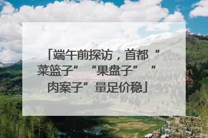 端午前探访，首都“菜篮子”“果盘子”“肉案子”量足价稳