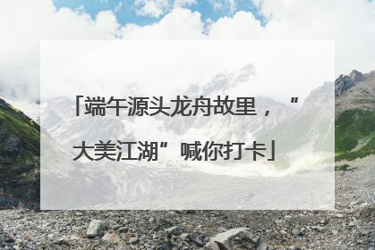 端午源头龙舟故里，“大美江湖”喊你打卡