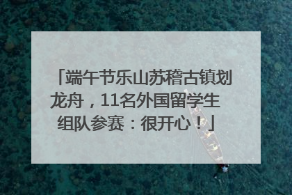 端午节乐山苏稽古镇划龙舟，11名外国留学生组队参赛：很开心！