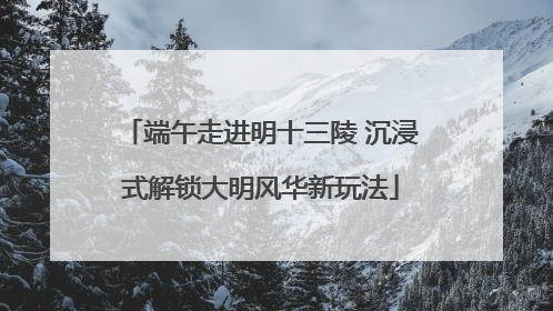端午走进明十三陵 沉浸式解锁大明风华新玩法