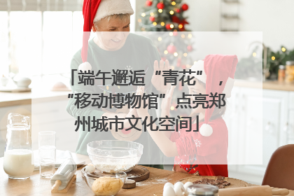 端午邂逅“青花”，“移动博物馆”点亮郑州城市文化空间