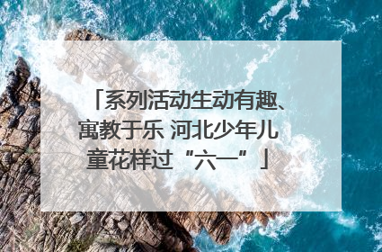 系列活动生动有趣、寓教于乐 河北少年儿童花样过“六一”