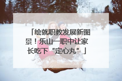 绘就职教发展新图景！乐山一职中让家长吃下“定心丸”