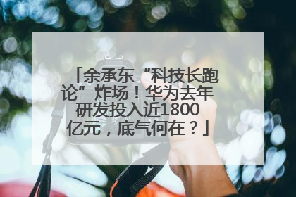 余承东“科技长跑论”炸场！华为去年研发投入近1800亿元，底气何在？