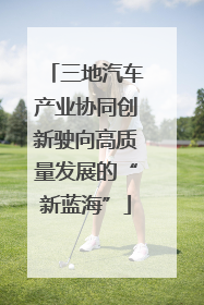 三地汽车产业协同创新驶向高质量发展的“新蓝海”