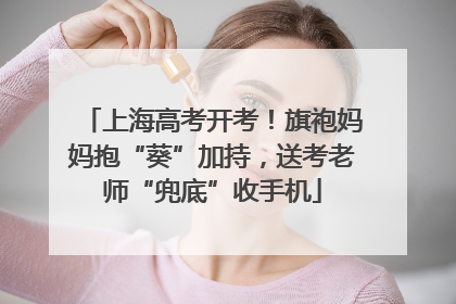 上海高考开考！旗袍妈妈抱“葵”加持，送考老师“兜底”收手机