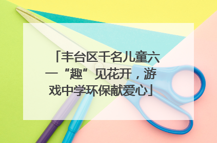 丰台区千名儿童六一“趣”见花开，游戏中学环保献爱心