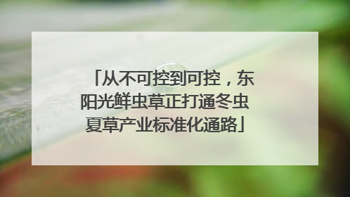 从不可控到可控，东阳光鲜虫草正打通冬虫夏草产业标准化通路