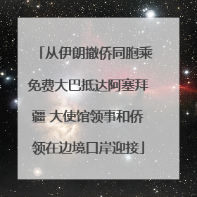 从伊朗撤侨同胞乘免费大巴抵达阿塞拜疆 大使馆领事和侨领在边境口岸迎接