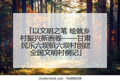 以文明之笔 绘就乡村振兴新画卷——甘肃民乐六坝镇六坝村创建全国文明村侧记