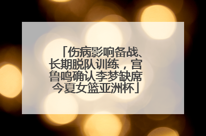 伤病影响备战、长期脱队训练，宫鲁鸣确认李梦缺席今夏女篮亚洲杯