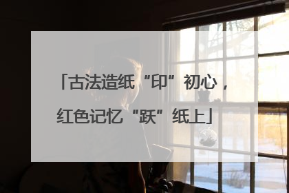 古法造纸“印”初心，红色记忆“跃”纸上