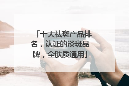 十大祛斑产品排名，认证的淡斑品牌，全肤质通用