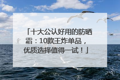 十大公认好用的防晒霜：10款王炸单品，优质选择值得一试！