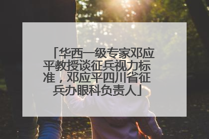 华西一级专家邓应平教授谈征兵视力标准，邓应平四川省征兵办眼科负责人