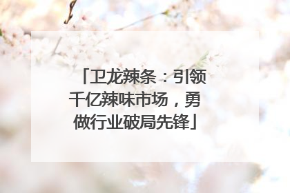 卫龙辣条：引领千亿辣味市场，勇做行业破局先锋