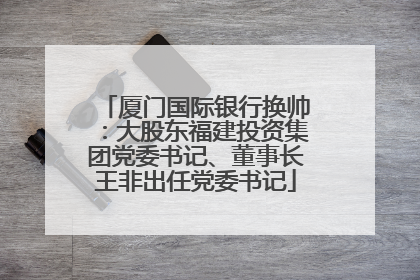 厦门国际银行换帅：大股东福建投资集团党委书记、董事长王非出任党委书记