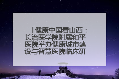健康中国看山西：长治医学院附属和平医院举办健康城市建设与智慧医院临床研究能力提升交流会