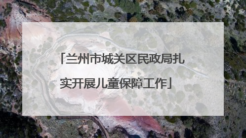 兰州市城关区民政局扎实开展儿童保障工作
