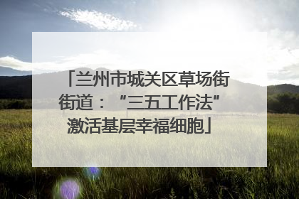 兰州市城关区草场街街道：“三五工作法”激活基层幸福细胞