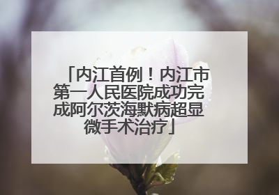 内江首例！内江市第一人民医院成功完成阿尔茨海默病超显微手术治疗