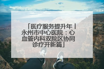 医疗服务提升年丨永州市中心医院：心血管内科双院区协同诊疗开新篇