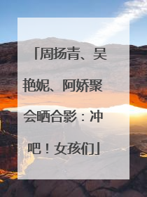 周扬青、吴艳妮、阿娇聚会晒合影：冲吧！女孩们