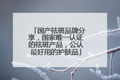 国产祛斑品牌分享，国家唯一认证的祛斑产品，公认最好用的护肤品