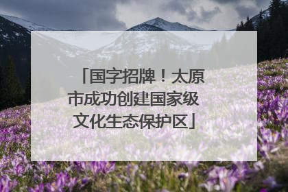 国字招牌！太原市成功创建国家级文化生态保护区
