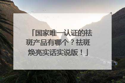 国家唯一认证的祛斑产品有哪个？祛斑焕亮实话实说版！