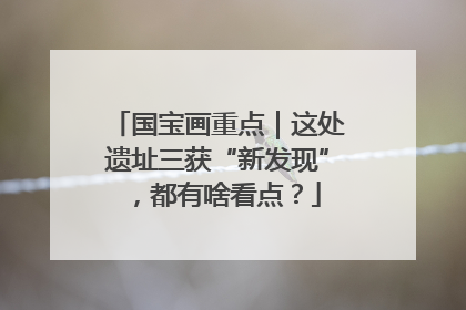 国宝画重点｜这处遗址三获“新发现”，都有啥看点？
