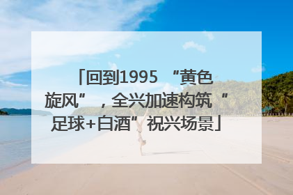 回到1995 “黄色旋风”，全兴加速构筑“足球+白酒”祝兴场景