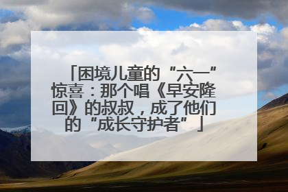 困境儿童的“六一”惊喜：那个唱《早安隆回》的叔叔，成了他们的“成长守护者”